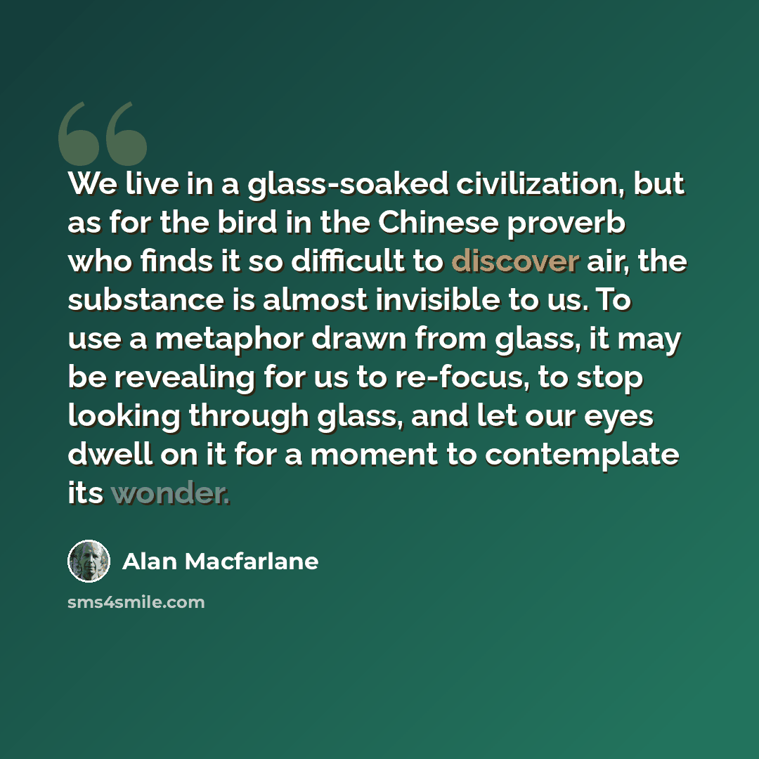 “We live in a glass-soaked civilization, but as for the bird in the Chinese proverb who finds it so difficult to discover air, the substance is almost invisible to us. To use a metaphor drawn from glass, it may be revealing for us to re-focus, to stop looking through glass, and let our eyes dwell…” quote by Alan Macfarlane
