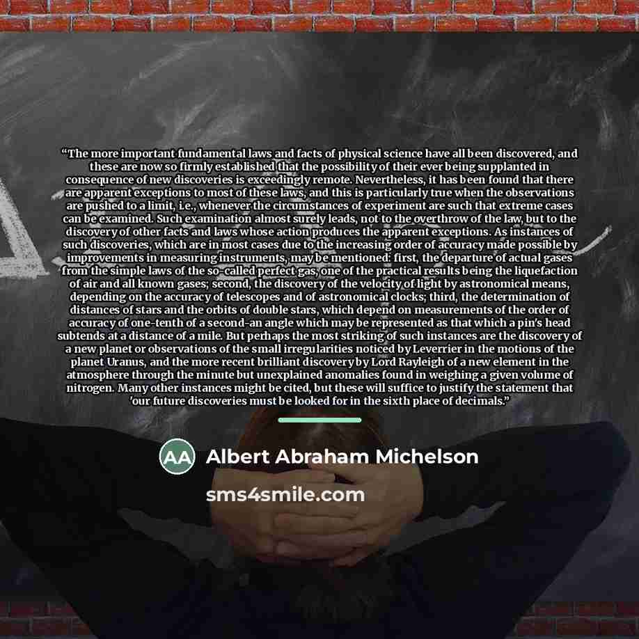 “The more important fundamental laws and facts of physical science have all been discovered, and these are now so firmly established that the possibility of their ever being supplanted in consequence of new discoveries is exceedingly remote. Nevertheless, it has been found that there are apparent…” quote by Albert Abraham Michelson