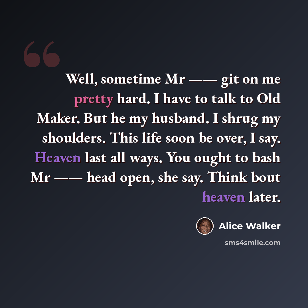 “Well, sometime Mr —— git on me pretty hard. I have to talk to Old Maker. But he my husband. I shrug my shoulders. This life soon be over, I say. Heaven last all ways. You ought to bash Mr —— head open, she say. Think bout heaven later.” quote by Alice Walker