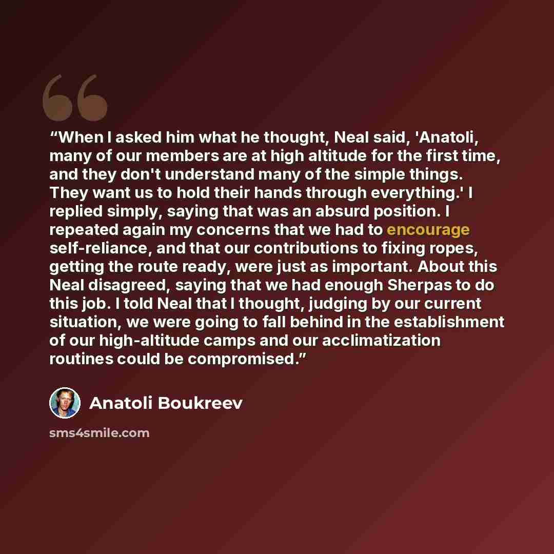 “When I asked him what he thought, Neal said, 'Anatoli, many of our members are at high altitude for the first time, and they don't understand many of the simple things. They want us to hold their hands through everything.' I replied simply, saying that was an absurd position. I repeated again my…” quote by Anatoli Boukreev