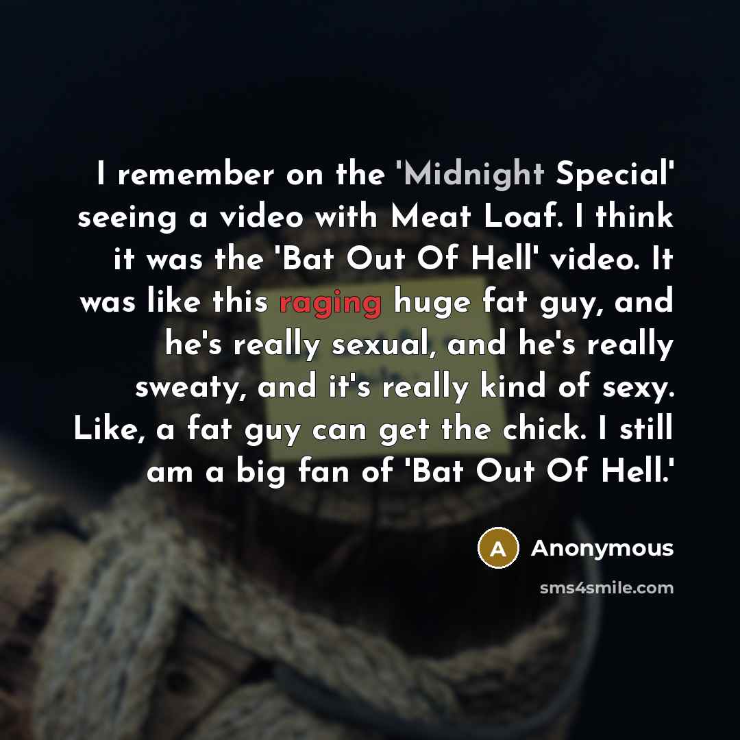“I remember on the 'Midnight Special' seeing a video with Meat Loaf. I think it was the 'Bat Out Of Hell' video. It was like this raging huge fat guy, and he's really sexual, and he's really sweaty, and it's really kind of sexy. Like, a fat guy can get the chick. I still am a big fan of 'Bat Out Of…” quote by Anonymous