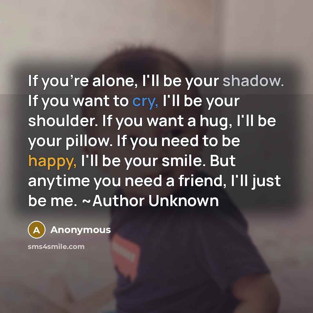 “If you're alone, I'll be your shadow. If you want to cry, I'll be your shoulder. If you want a hug, I'll be your pillow. If you need to be happy, I'll be your smile. But anytime you need a friend, I'll just be me. ~Author Unknown” quote by Anonymous