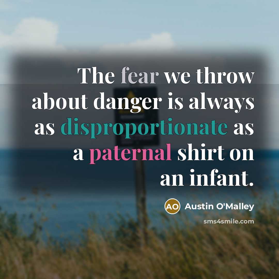 “The fear we throw about danger is always as disproportionate as a paternal shirt on an infant.” quote by Austin O'Malley