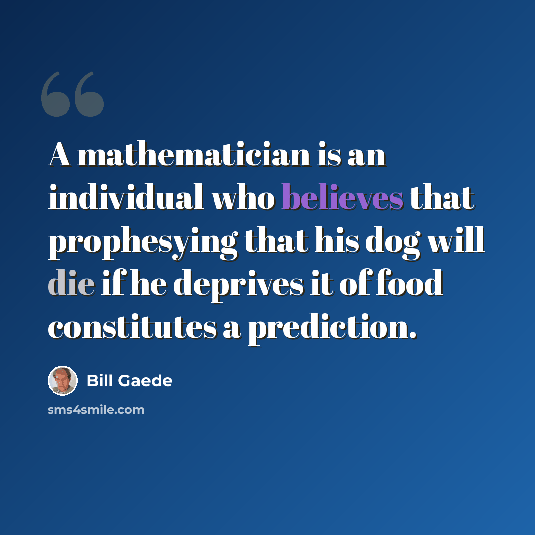 “A mathematician is an individual who believes that prophesying that his dog will die if he deprives it of food constitutes a prediction.” quote by Bill Gaede