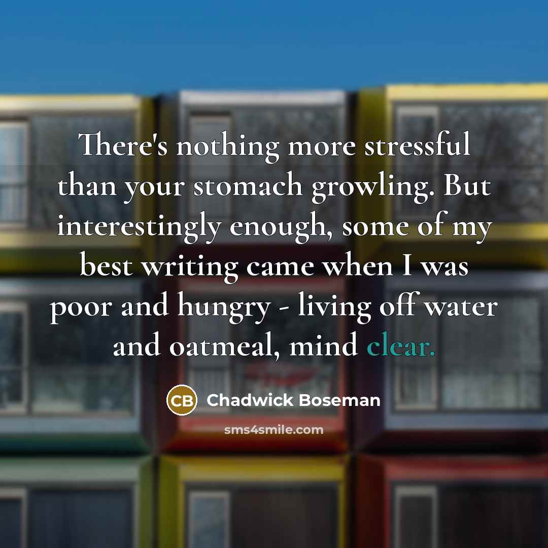 “There's nothing more stressful than your stomach growling. But interestingly enough, some of my best writing came when I was poor and hungry - living off water and oatmeal, mind clear.” quote by Chadwick Boseman