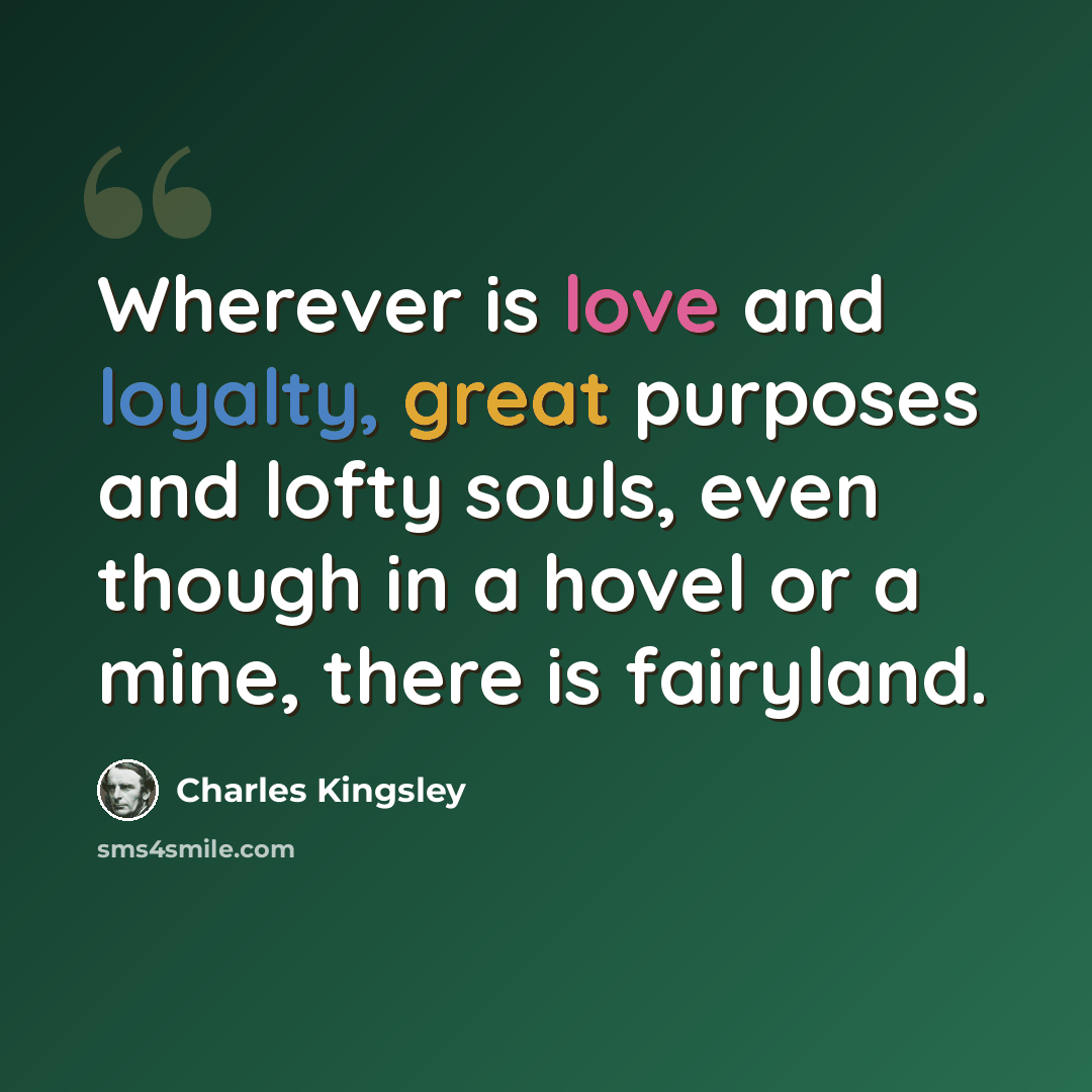 “Wherever is love and loyalty, great purposes and lofty souls, even though in a hovel or a mine, there is fairyland.” quote by Charles Kingsley