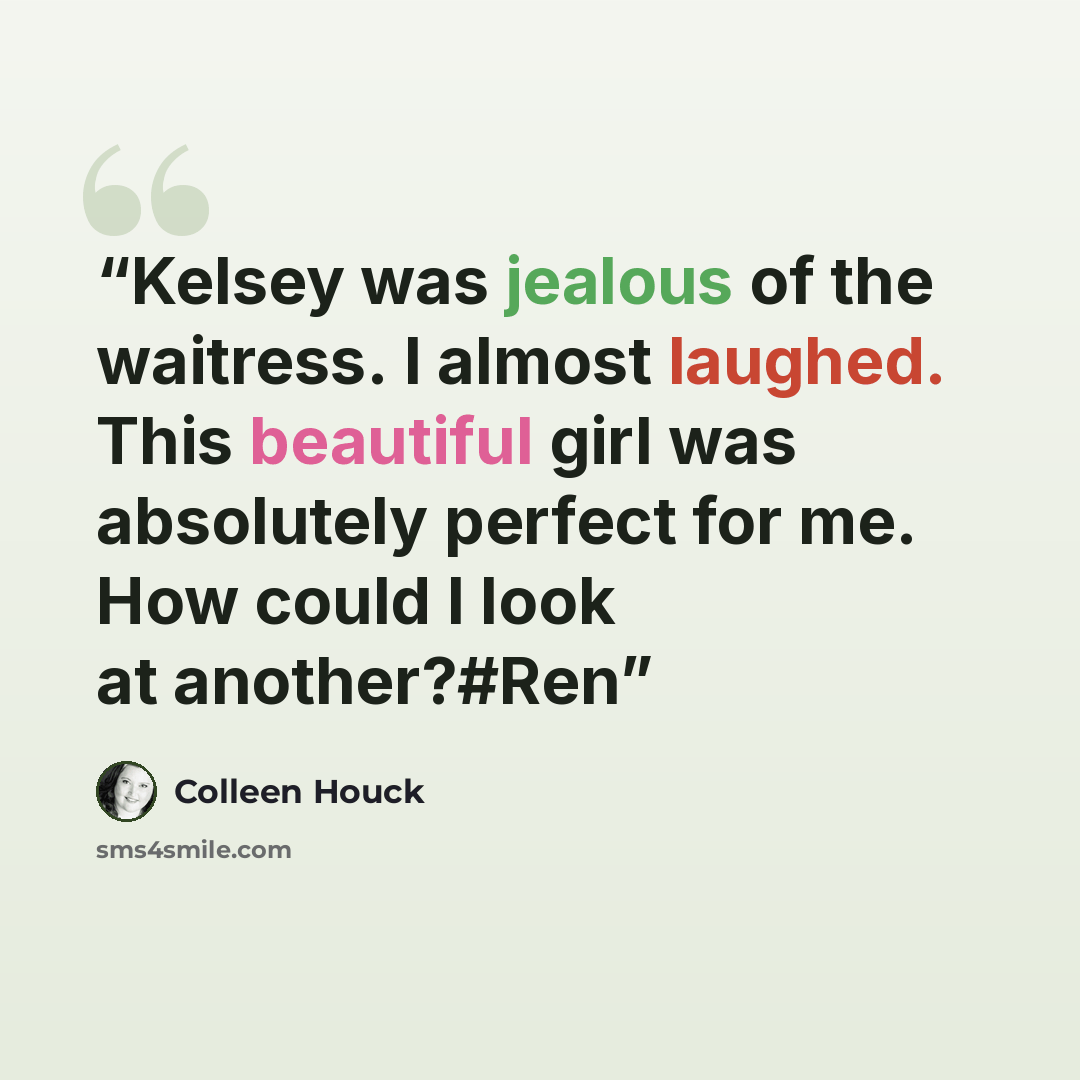 “Kelsey was jealous of the waitress. I almost laughed. This beautiful girl was absolutely perfect for me. How could I look at another?#Ren” quote by Colleen Houck