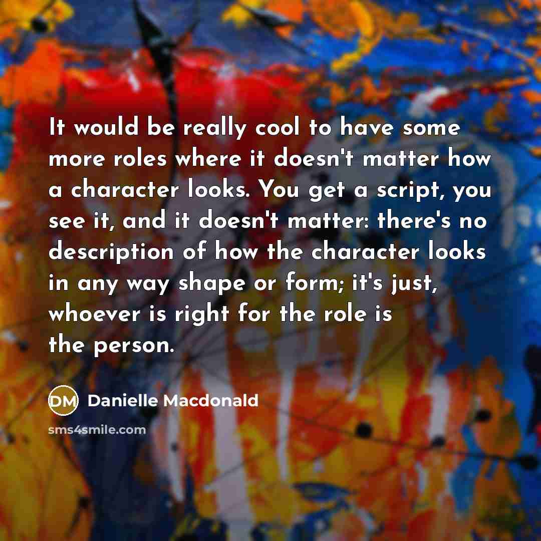 “It would be really cool to have some more roles where it doesn't matter how a character looks. You get a script, you see it, and it doesn't matter: there's no description of how the character looks in any way shape or form; it's just, whoever is right for the role is the person.” quote by Danielle Macdonald