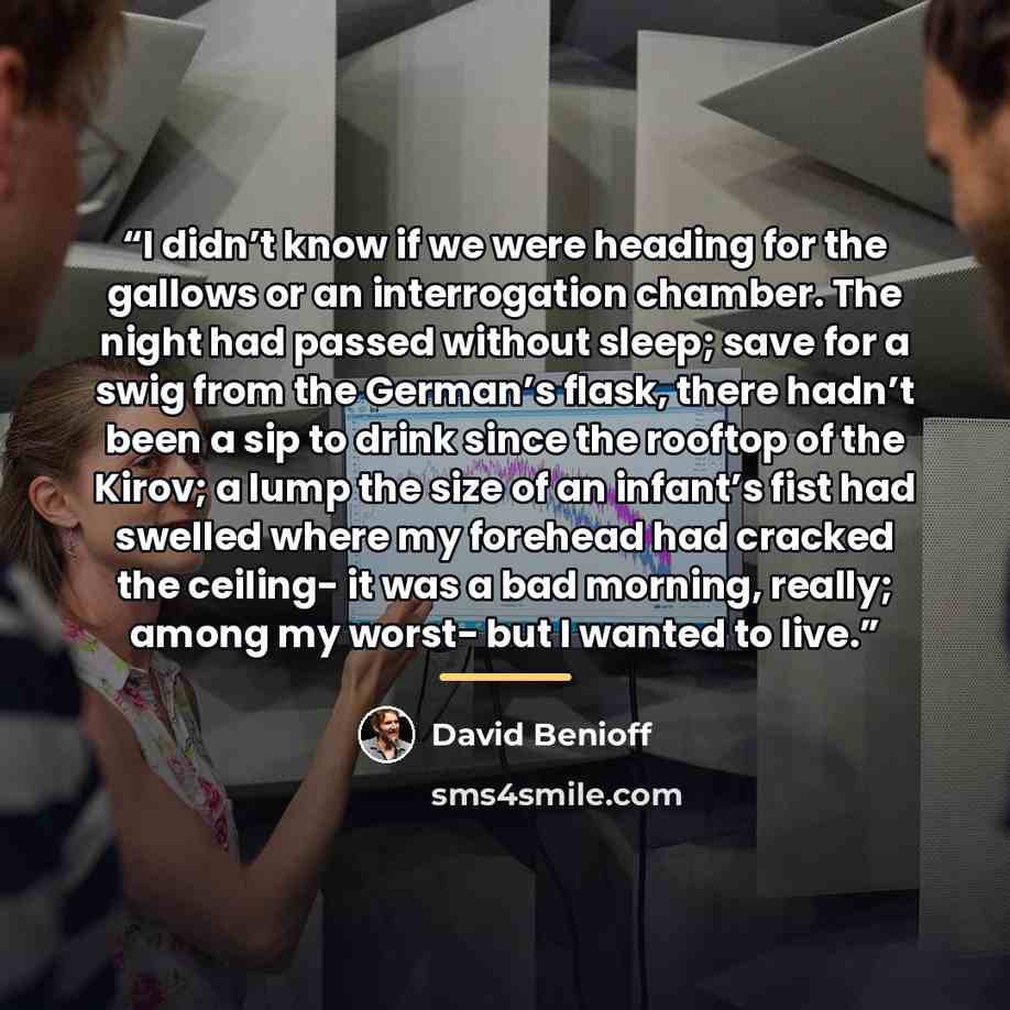 “I didn’t know if we were heading for the gallows or an interrogation chamber. The night had passed without sleep; save for a swig from the German’s flask, there hadn’t been a sip to drink since the rooftop of the Kirov; a lump the size of an infant’s fist had swelled where my forehead had cracked…” quote by David Benioff