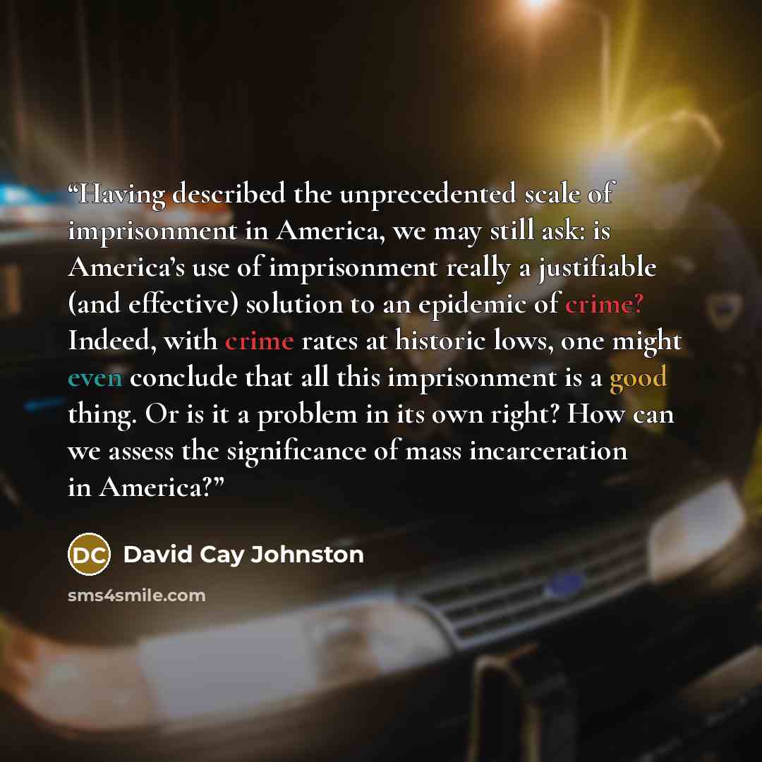 “Having described the unprecedented scale of imprisonment in America, we may still ask: is America’s use of imprisonment really a justifiable (and effective) solution to an epidemic of crime? Indeed, with crime rates at historic lows, one might even conclude that all this imprisonment is a good…” quote by David Cay Johnston