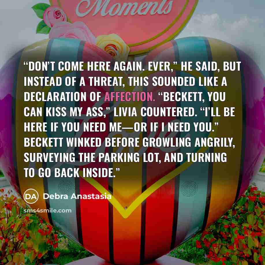 “Don’t come here again. Ever,” he said, but instead of a threat, this sounded like a declaration of affection. “Beckett, you can kiss my ass,” Livia countered. “I’ll be here if you need me—or if I need you.” Beckett winked before growling angrily, surveying the parking lot, and turning to go back…” quote by Debra Anastasia