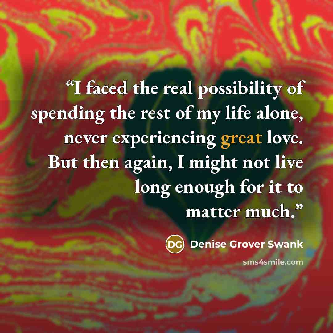 “I faced the real possibility of spending the rest of my life alone, never experiencing great love. But then again, I might not live long enough for it to matter much.” quote by Denise Grover Swank