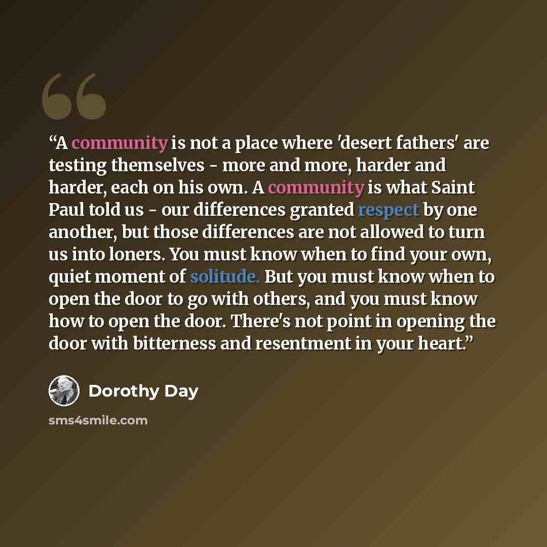 “A community is not a place where 'desert fathers' are testing themselves - more and more, harder and harder, each on his own. A community is what Saint Paul told us - our differences granted respect by one another, but those differences are not allowed to turn us into loners. You must know when to…” quote by Dorothy Day