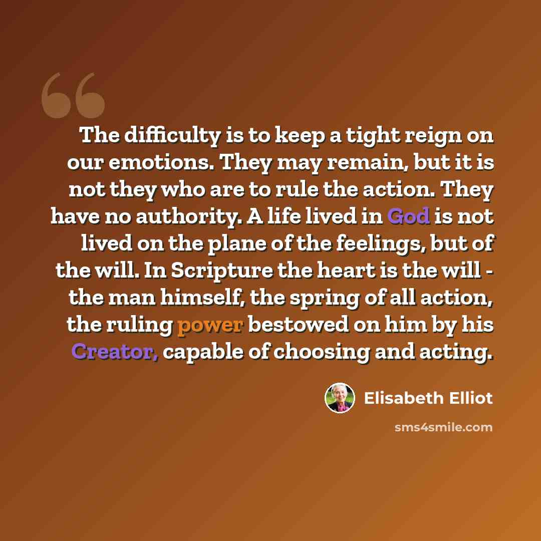 “The difficulty is to keep a tight reign on our emotions. They may remain, but it is not they who are to rule the action. They have no authority. A life lived in God is not lived on the plane of the feelings, but of the will. In Scripture the heart is the will - the man himself, the spring of all…” quote by Elisabeth Elliot