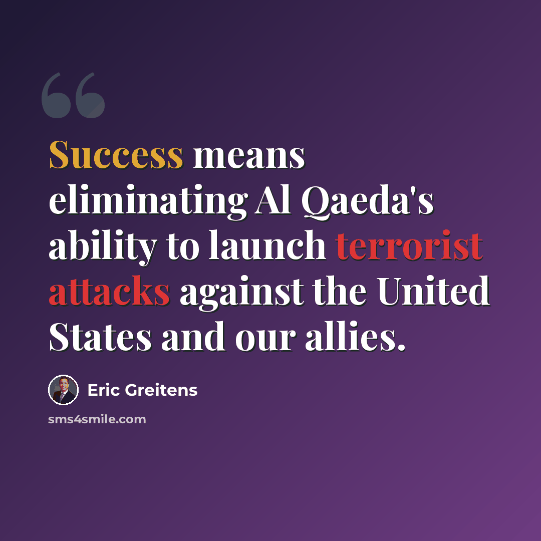 “Success means eliminating Al Qaeda's ability to launch terrorist attacks against the United States and our allies.” quote by Eric Greitens