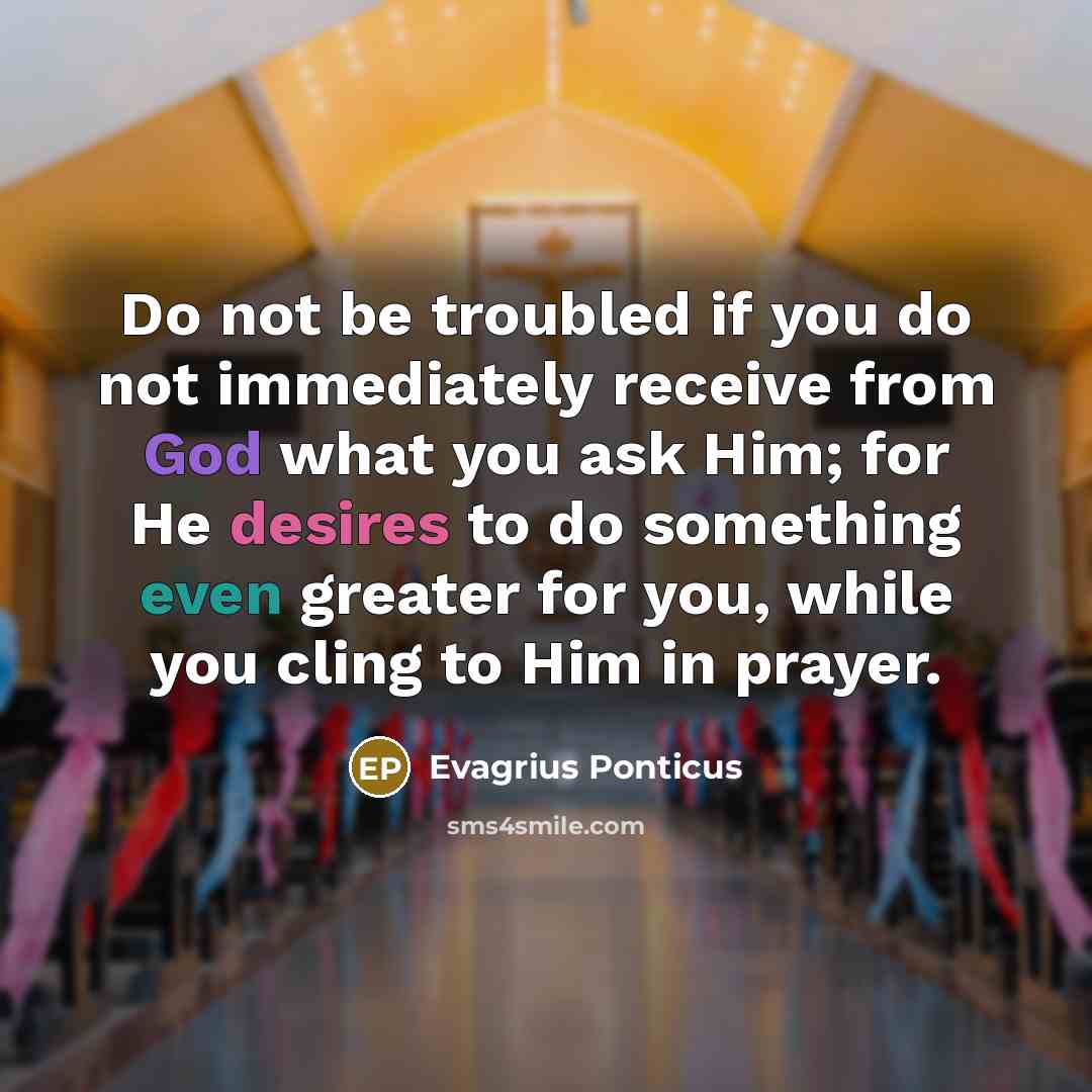 “Do not be troubled if you do not immediately receive from God what you ask Him; for He desires to do something even greater for you, while you cling to Him in prayer.” quote by Evagrius Ponticus
