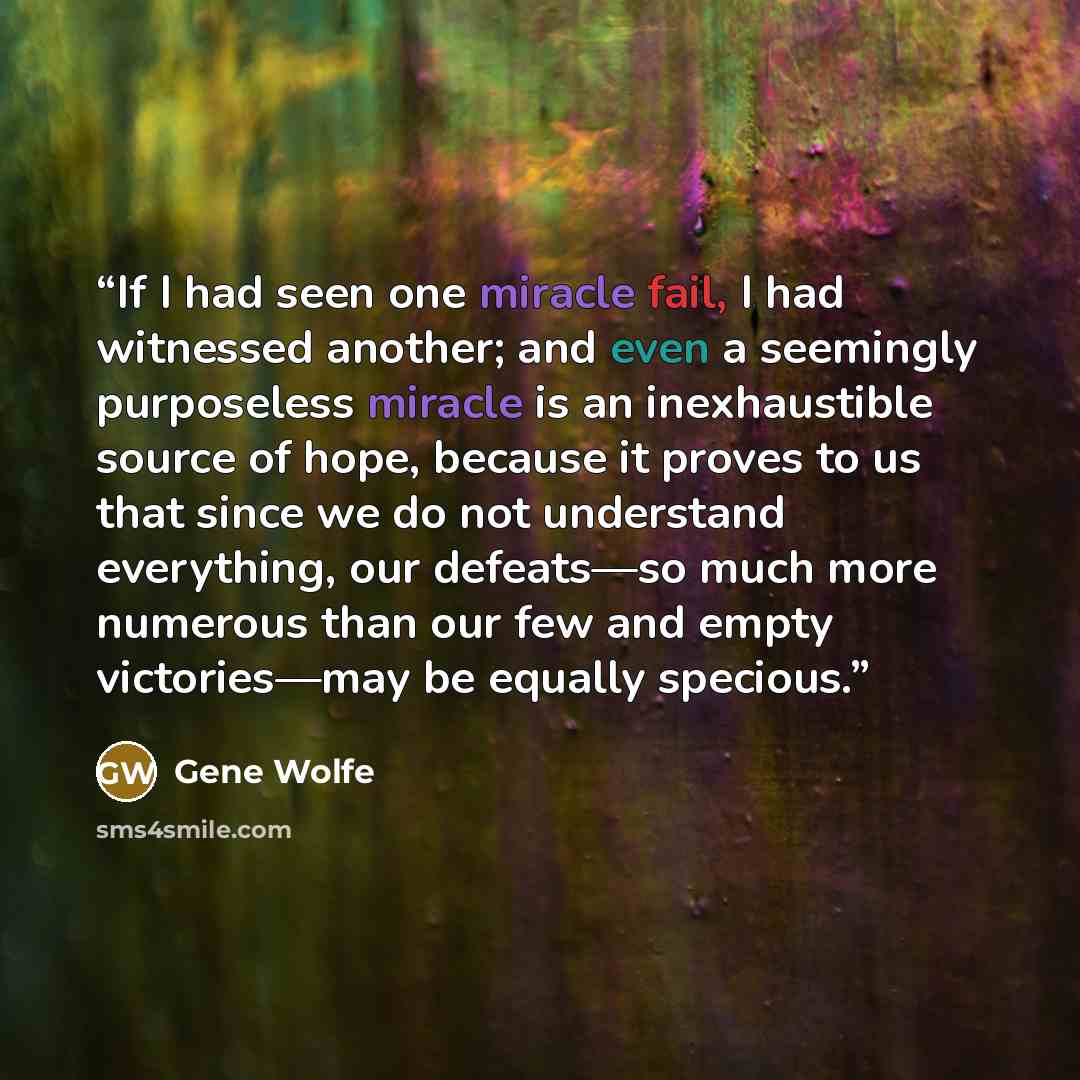 “If I had seen one miracle fail, I had witnessed another; and even a seemingly purposeless miracle is an inexhaustible source of hope, because it proves to us that since we do not understand everything, our defeats—so much more numerous than our few and empty victories—may be equally specious.” quote by Gene Wolfe