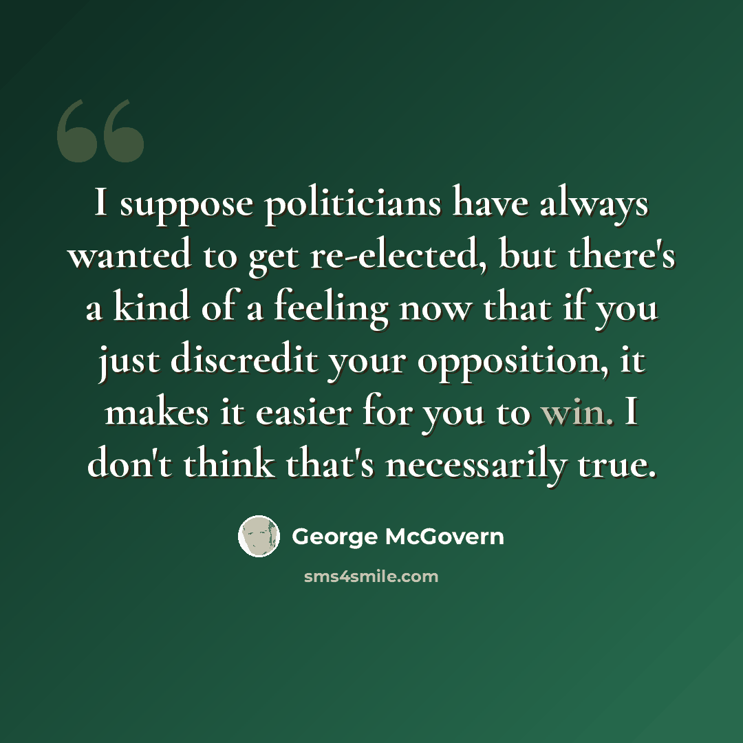 “I suppose politicians have always wanted to get re-elected, but there's a kind of a feeling now that if you just discredit your opposition, it makes it easier for you to win. I don't think that's necessarily true.” quote by George McGovern