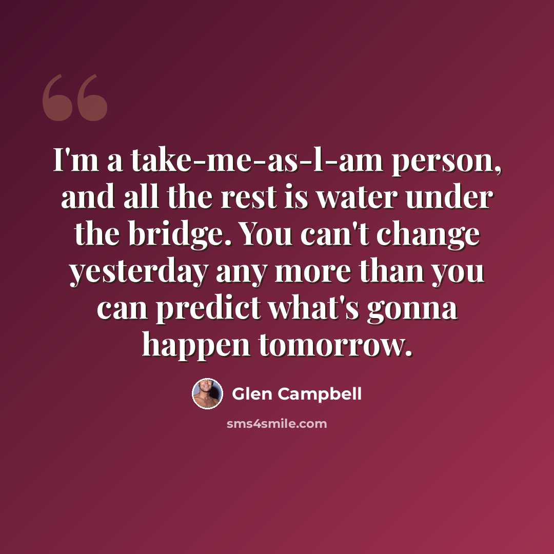“I'm a take-me-as-l-am person, and all the rest is water under the bridge. You can't change yesterday any more than you can predict what's gonna happen tomorrow.” quote by Glen Campbell