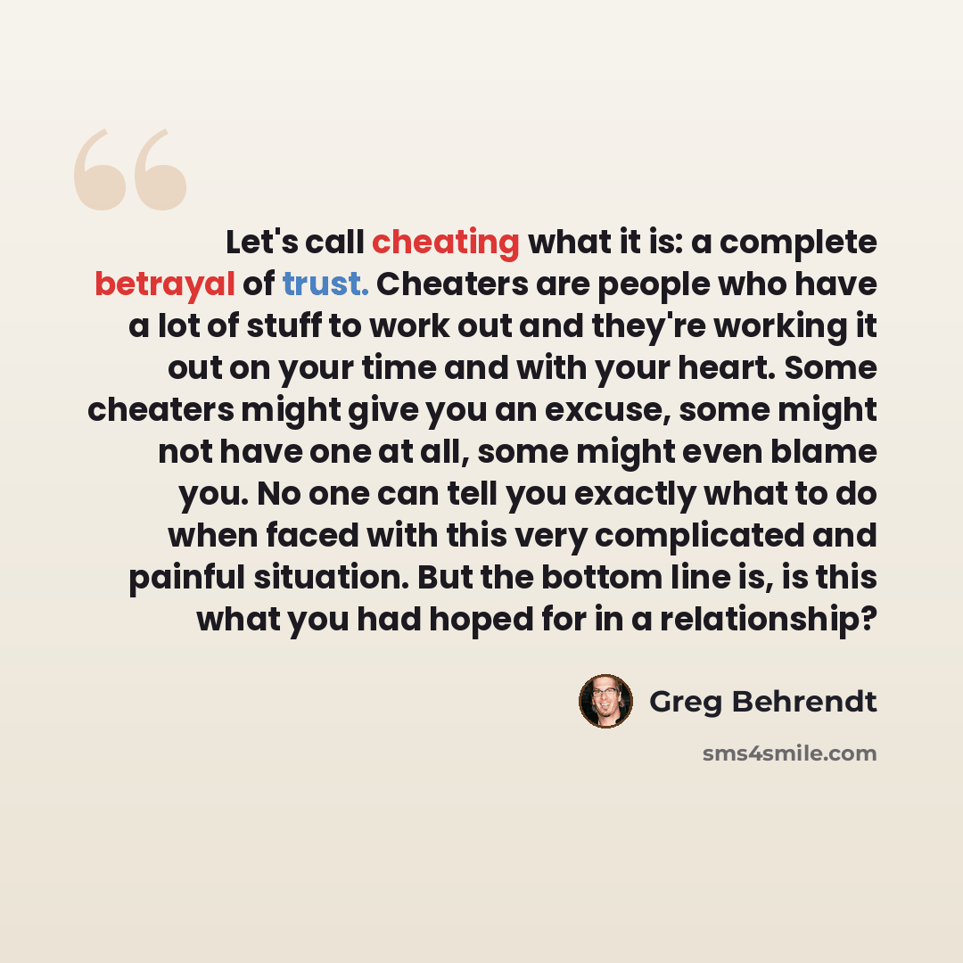 “Let's call cheating what it is: a complete betrayal of trust. Cheaters are people who have a lot of stuff to work out and they're working it out on your time and with your heart. Some cheaters might give you an excuse, some might not have one at all, some might even blame you. No one can tell you…” quote by Greg Behrendt