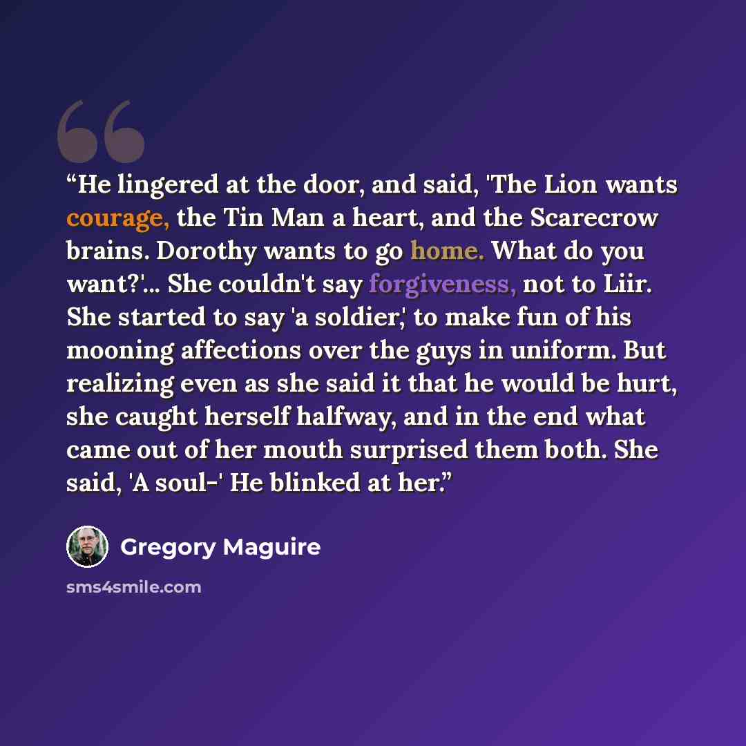 “He lingered at the door, and said, 'The Lion wants courage, the Tin Man a heart, and the Scarecrow brains. Dorothy wants to go home. What do you want?'... She couldn't say forgiveness, not to Liir. She started to say 'a soldier,' to make fun of his mooning affections over the guys in uniform. But…” quote by Gregory Maguire