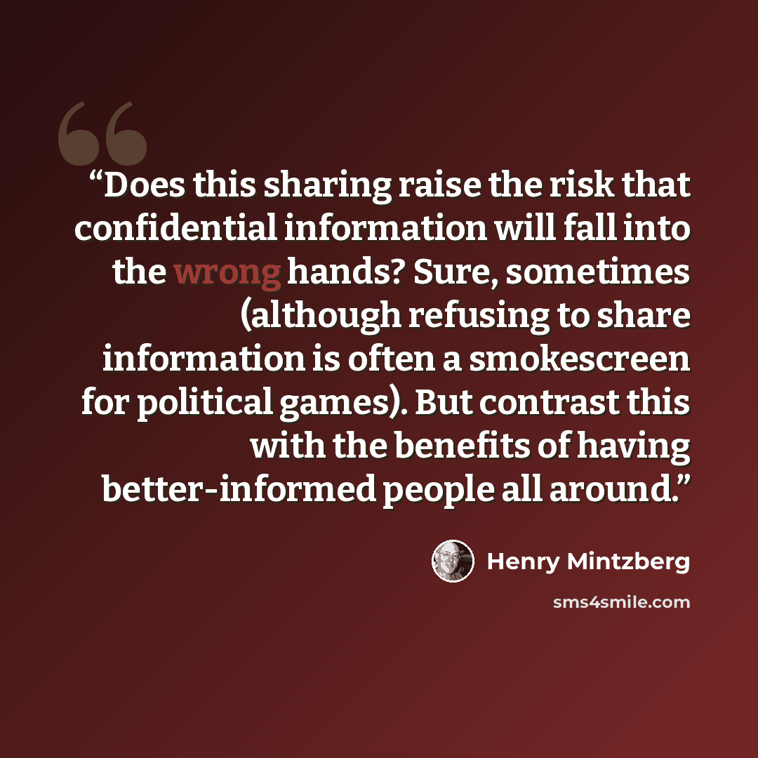 “Does this sharing raise the risk that confidential information will fall into the wrong hands? Sure, sometimes (although refusing to share information is often a smokescreen for political games). But contrast this with the benefits of having better-informed people all around.” quote by Henry Mintzberg