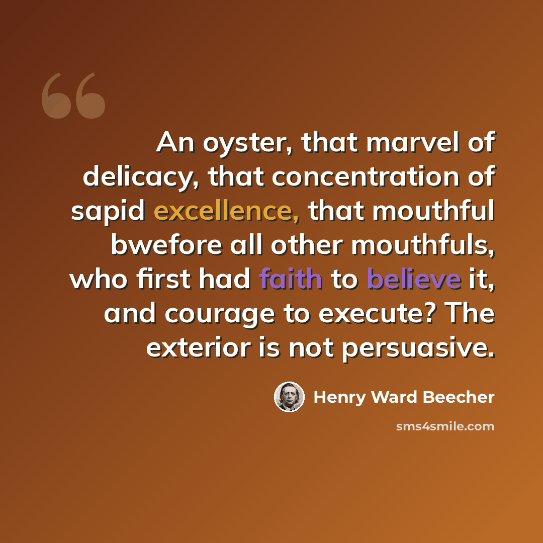 “An oyster, that marvel of delicacy, that concentration of sapid excellence, that mouthful bwefore all other mouthfuls, who first had faith to believe it, and courage to execute? The exterior is not persuasive.” quote by Henry Ward Beecher