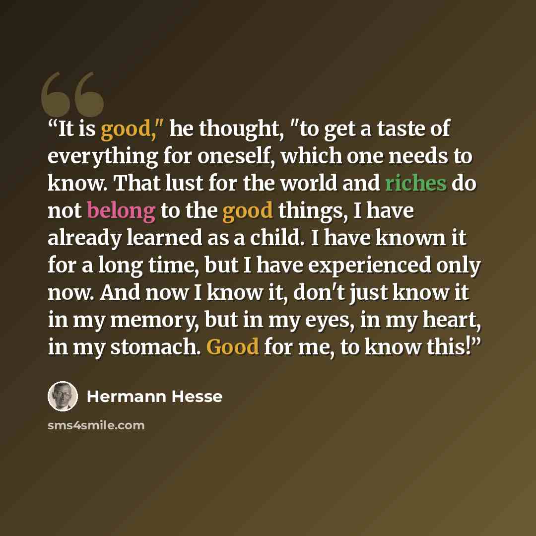 “It is good," he thought, "to get a taste of everything for oneself, which one needs to know. That lust for the world and riches do not belong to the good things, I have already learned as a child. I have known it for a long time, but I have experienced only now. And now I know it, don't just know…” quote by Hermann Hesse