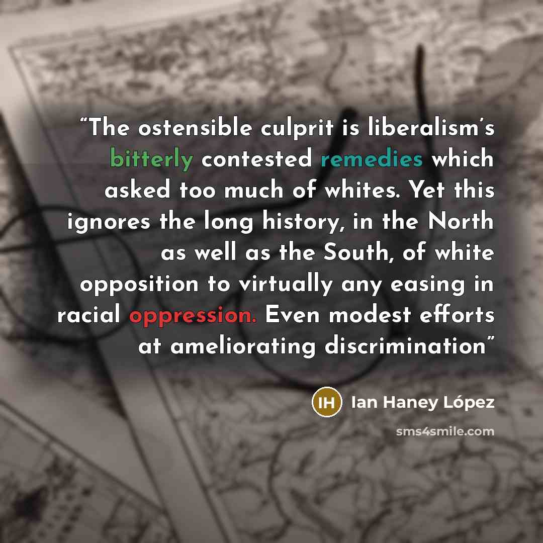 “The ostensible culprit is liberalism’s bitterly contested remedies which asked too much of whites. Yet this ignores the long history, in the North as well as the South, of white opposition to virtually any easing in racial oppression. Even modest efforts at ameliorating discrimination” quote by Ian Haney López