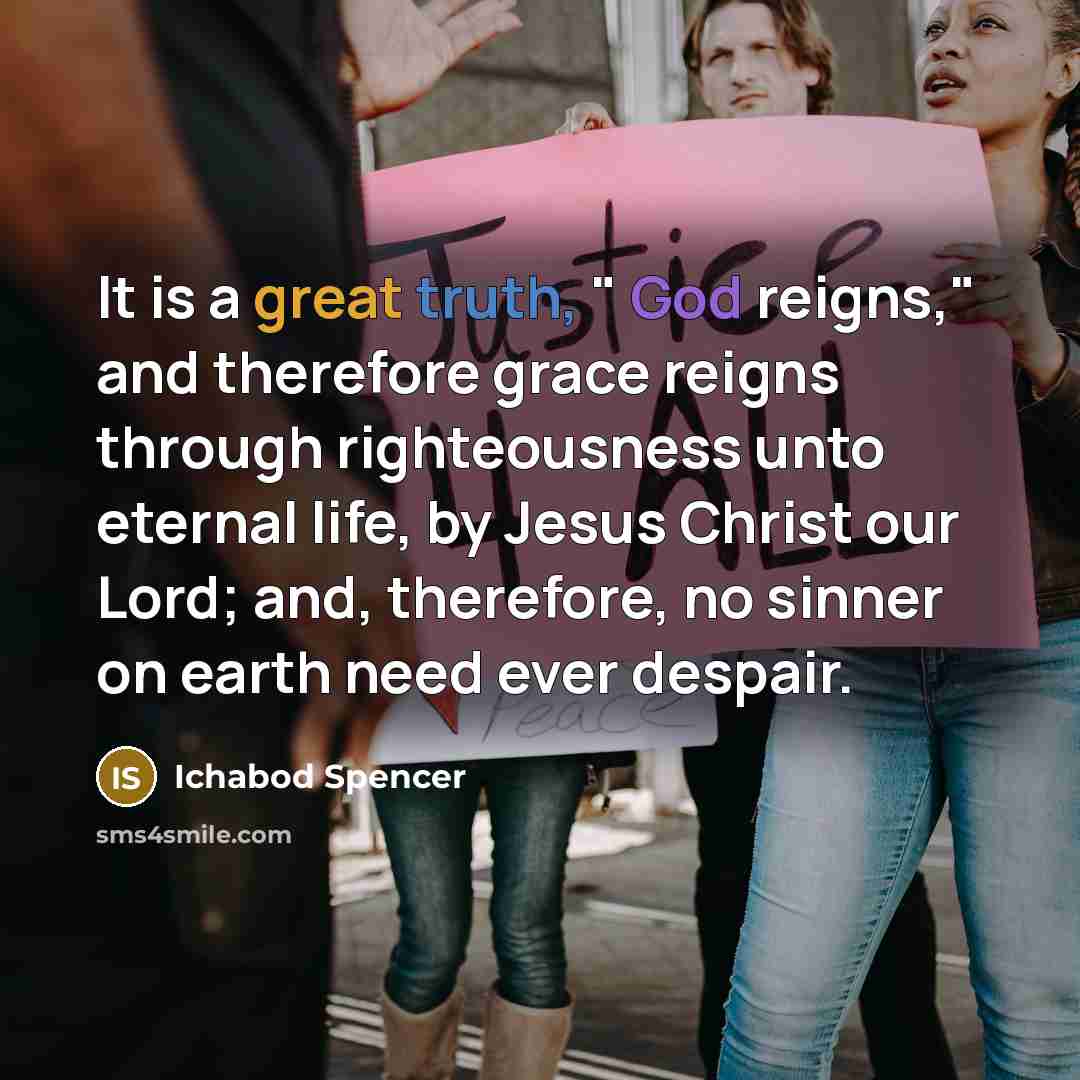 “It is a great truth, " God reigns," and therefore grace reigns through righteousness unto eternal life, by Jesus Christ our Lord; and, therefore, no sinner on earth need ever despair.” quote by Ichabod Spencer