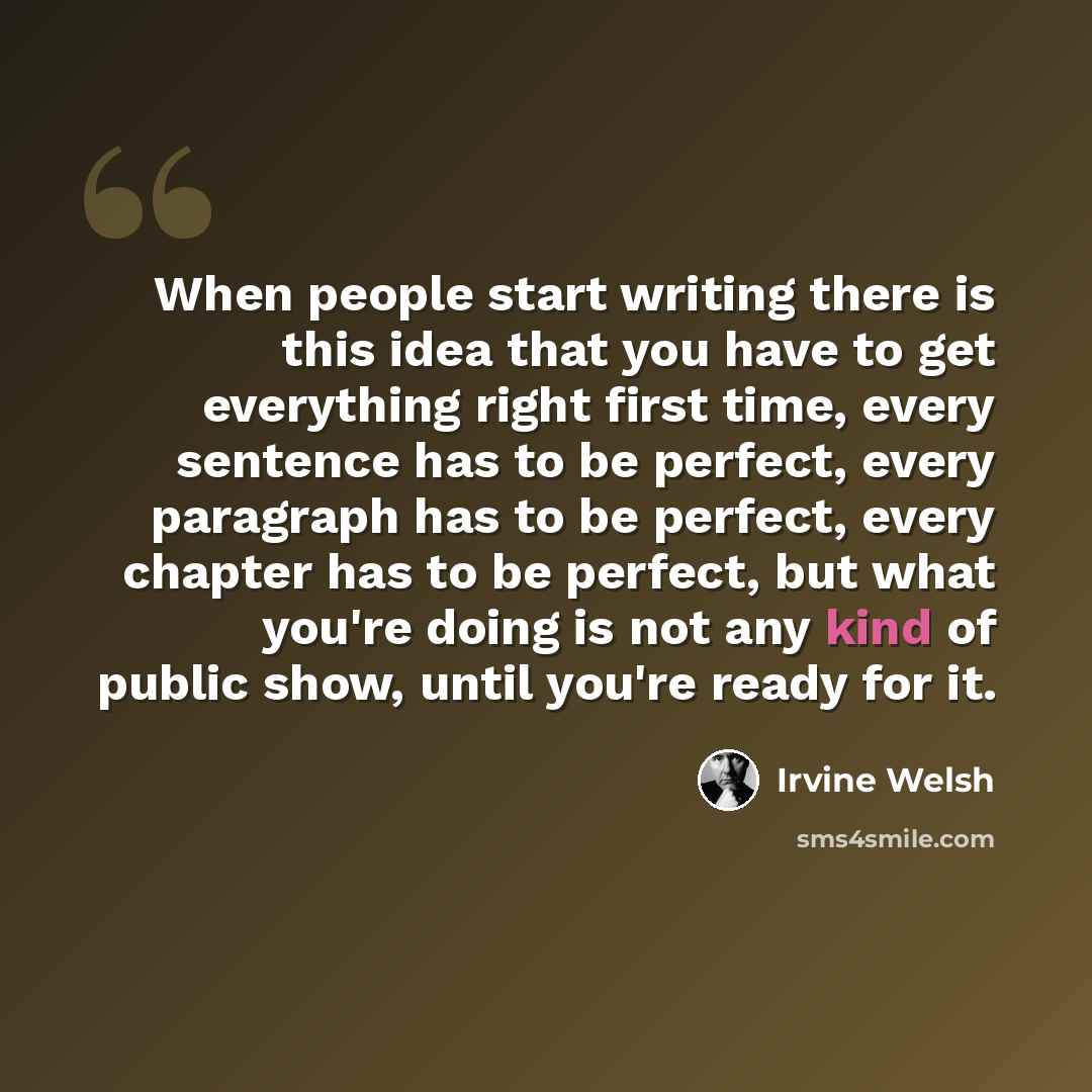 “When people start writing there is this idea that you have to get everything right first time, every sentence has to be perfect, every paragraph has to be perfect, every chapter has to be perfect, but what you're doing is not any kind of public show, until you're ready for it.” quote by Irvine Welsh