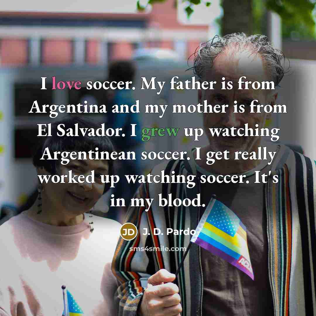 “I love soccer. My father is from Argentina and my mother is from El Salvador. I grew up watching Argentinean soccer. I get really worked up watching soccer. It's in my blood.” quote by J. D. Pardo