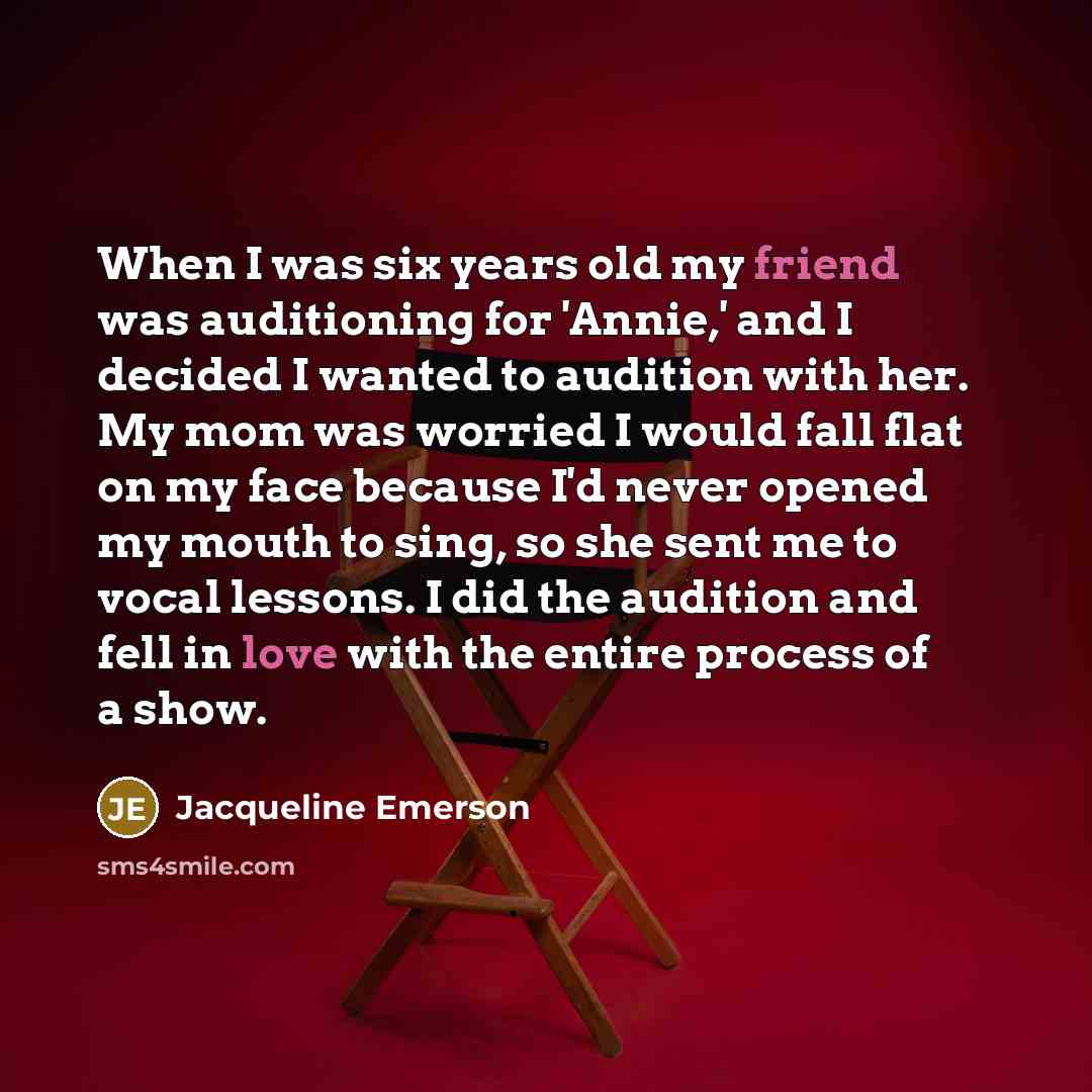 “When I was six years old my friend was auditioning for 'Annie,' and I decided I wanted to audition with her. My mom was worried I would fall flat on my face because I'd never opened my mouth to sing, so she sent me to vocal lessons. I did the audition and fell in love with the entire process of a…” quote by Jacqueline Emerson