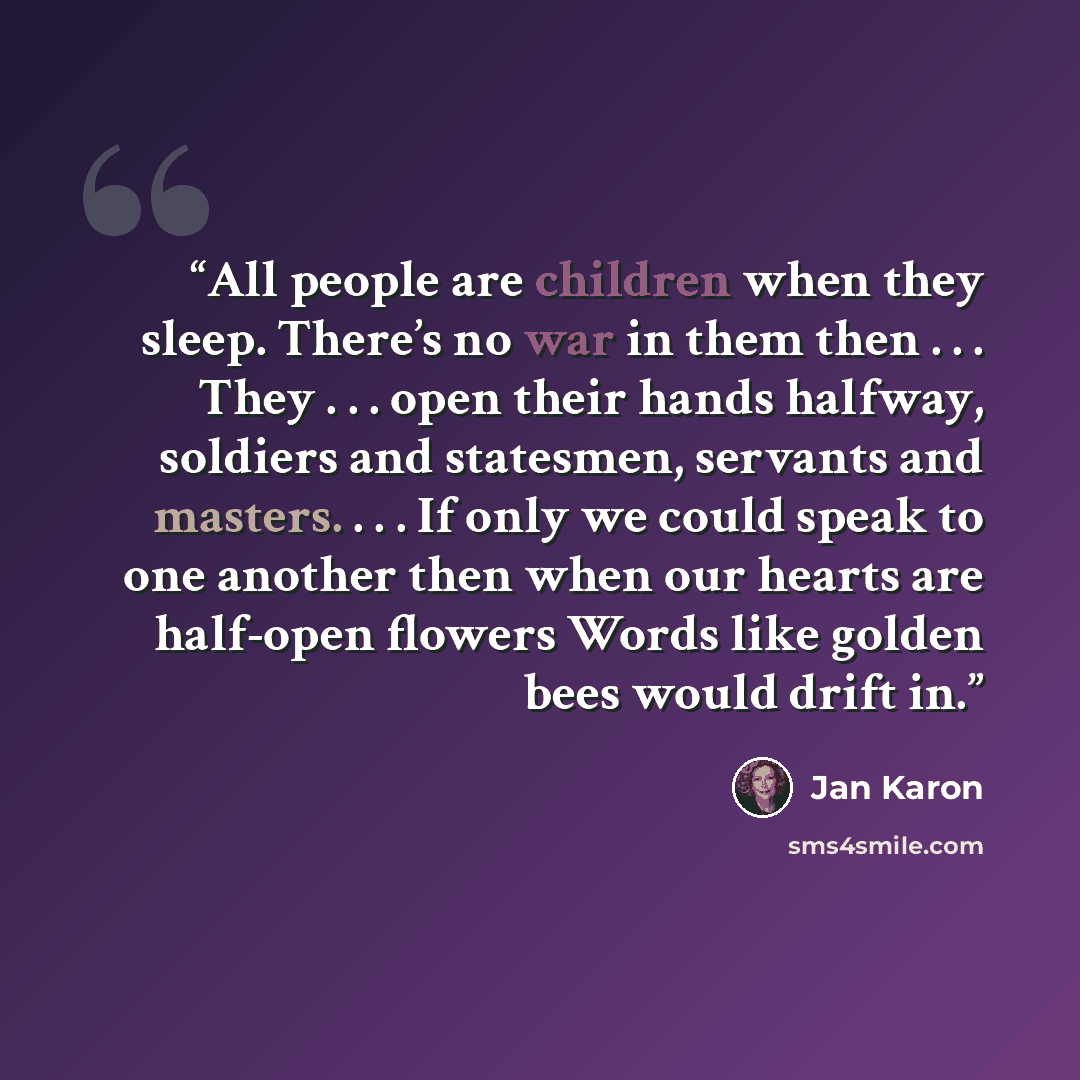 “All people are children when they sleep. There’s no war in them then . . . They . . . open their hands halfway, soldiers and statesmen, servants and masters. . . . If only we could speak to one another then when our hearts are half-open flowers Words like golden bees would drift in.” quote by Jan Karon