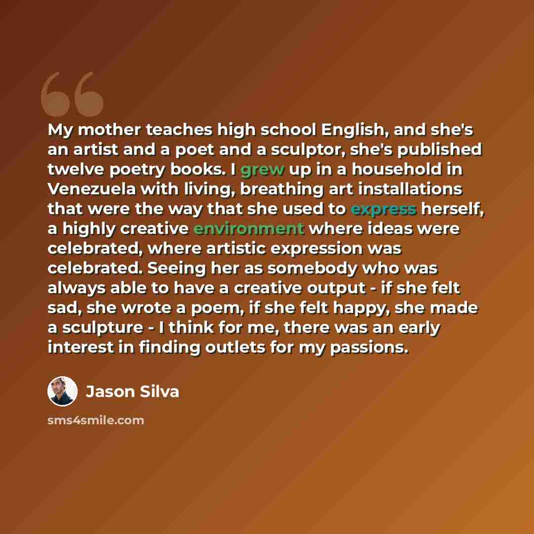 “My mother teaches high school English, and she's an artist and a poet and a sculptor, she's published twelve poetry books. I grew up in a household in Venezuela with living, breathing art installations that were the way that she used to express herself, a highly creative environment where ideas…” quote by Jason Silva