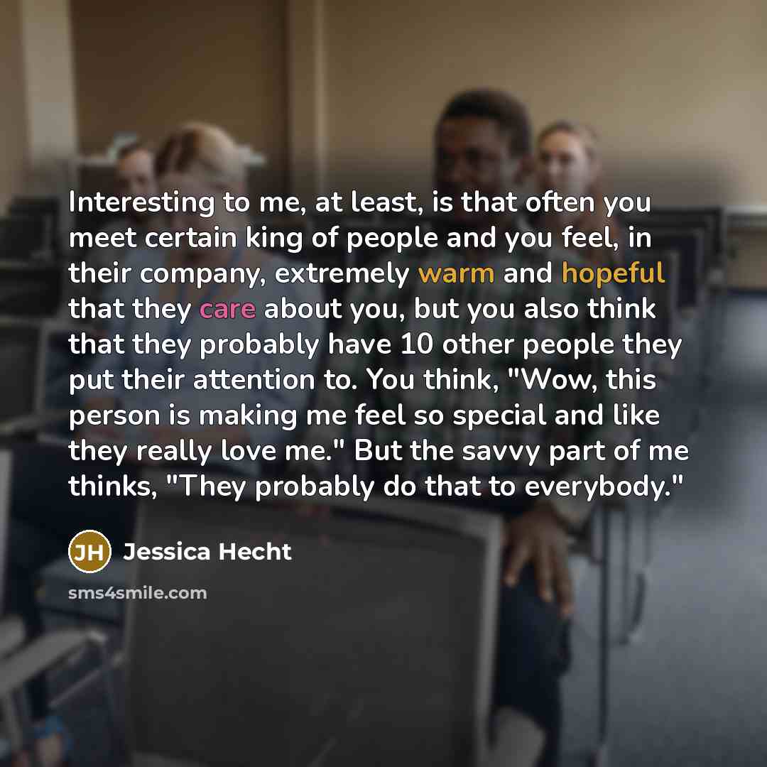 “Interesting to me, at least, is that often you meet certain king of people and you feel, in their company, extremely warm and hopeful that they care about you, but you also think that they probably have 10 other people they put their attention to. You think, "Wow, this person is making me feel so…” quote by Jessica Hecht