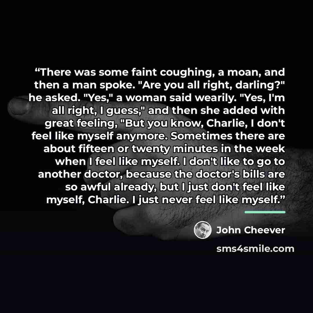 “There was some faint coughing, a moan, and then a man spoke. "Are you all right, darling?" he asked. "Yes," a woman said wearily. "Yes, I'm all right, I guess," and then she added with great feeling, "But you know, Charlie, I don't feel like myself anymore. Sometimes there are about fifteen or…” quote by John Cheever