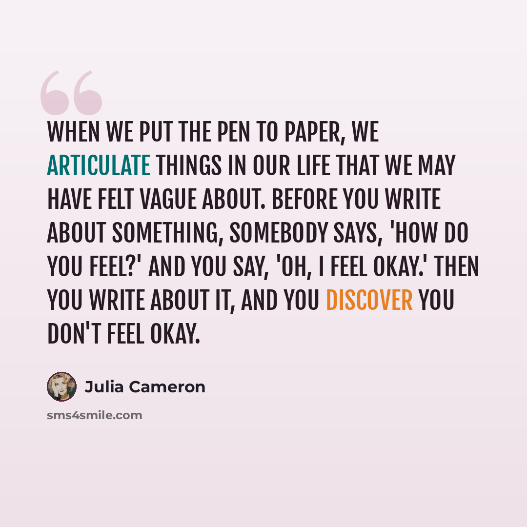 “When we put the pen to paper, we articulate things in our life that we may have felt vague about. Before you write about something, somebody says, 'How do you feel?' and you say, 'Oh, I feel okay.' Then you write about it, and you discover you don't feel okay.” quote by Julia Cameron