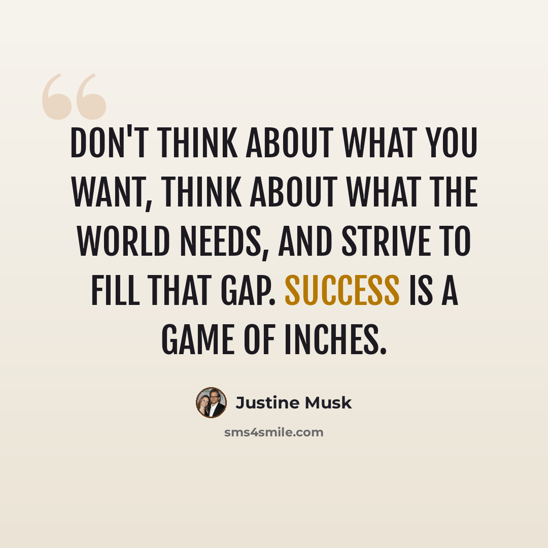 “Don't think about what you want, think about what the world needs, and strive to fill that gap. Success is a game of inches.” quote by Justine Musk