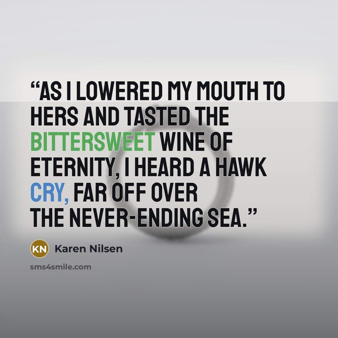 “As I lowered my mouth to hers and tasted the bittersweet wine of eternity, I heard a hawk cry, far off over the never-ending sea.” quote by Karen Nilsen