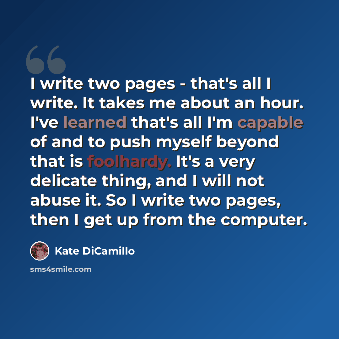 “I write two pages - that's all I write. It takes me about an hour. I've learned that's all I'm capable of and to push myself beyond that is foolhardy. It's a very delicate thing, and I will not abuse it. So I write two pages, then I get up from the computer.” quote by Kate DiCamillo