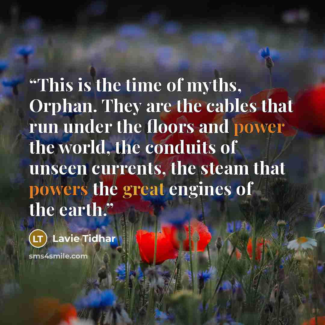 “This is the time of myths, Orphan. They are the cables that run under the floors and power the world, the conduits of unseen currents, the steam that powers the great engines of the earth.” quote by Lavie Tidhar