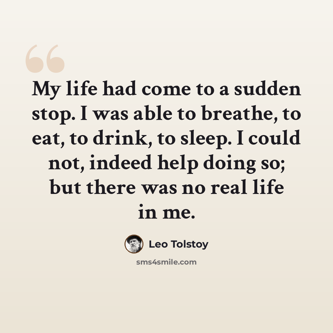 “My life had come to a sudden stop. I was able to breathe, to eat, to drink, to sleep. I could not, indeed help doing so; but there was no real life in me.” quote by Leo Tolstoy