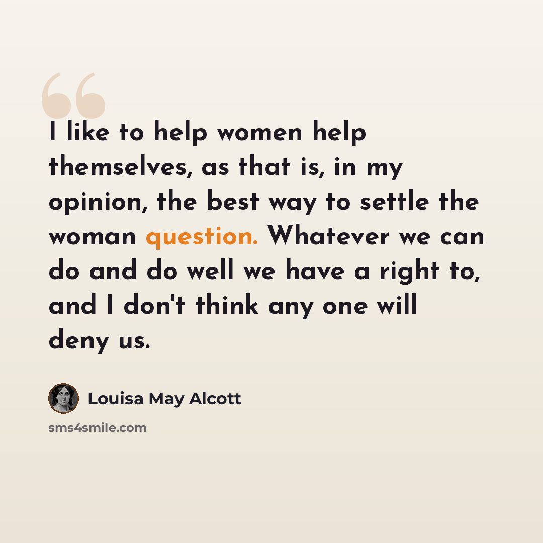 “I like to help women help themselves, as that is, in my opinion, the best way to settle the woman question. Whatever we can do and do well we have a right to, and I don't think any one will deny us.” quote by Louisa May Alcott