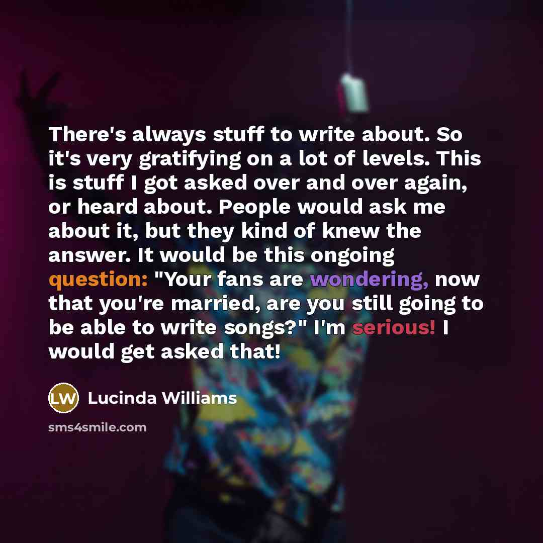 “There's always stuff to write about. So it's very gratifying on a lot of levels. This is stuff I got asked over and over again, or heard about. People would ask me about it, but they kind of knew the answer. It would be this ongoing question: "Your fans are wondering, now that you're married, are…” quote by Lucinda Williams