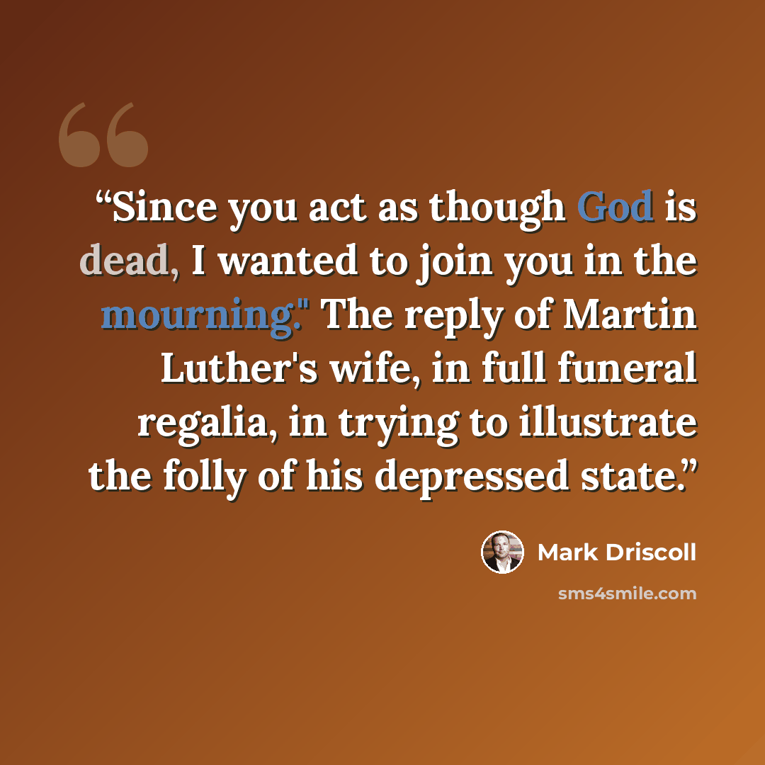 “Since you act as though God is dead, I wanted to join you in the mourning." The reply of Martin Luther's wife, in full funeral regalia, in trying to illustrate the folly of his depressed state.” quote by Mark Driscoll