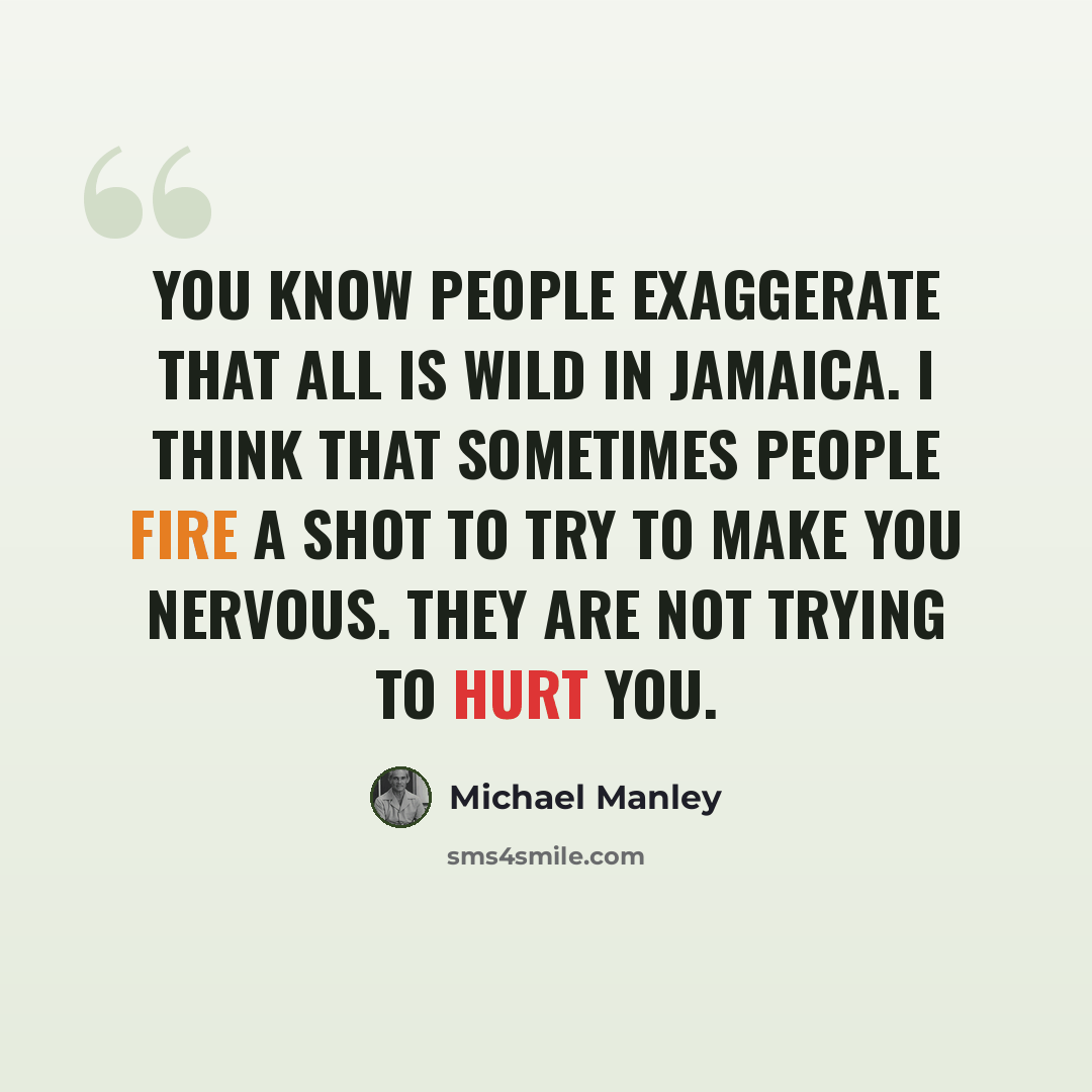 “You know people exaggerate that all is wild in Jamaica. I think that sometimes people fire a shot to try to make you nervous. They are not trying to hurt you.” quote by Michael Manley