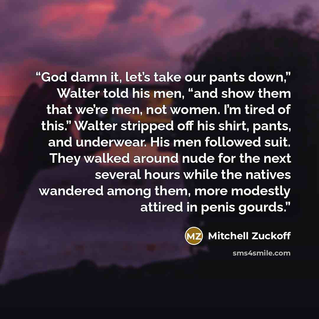 “God damn it, let’s take our pants down,” Walter told his men, “and show them that we’re men, not women. I’m tired of this.” Walter stripped off his shirt, pants, and underwear. His men followed suit. They walked around nude for the next several hours while the natives wandered among them, more…” quote by Mitchell Zuckoff