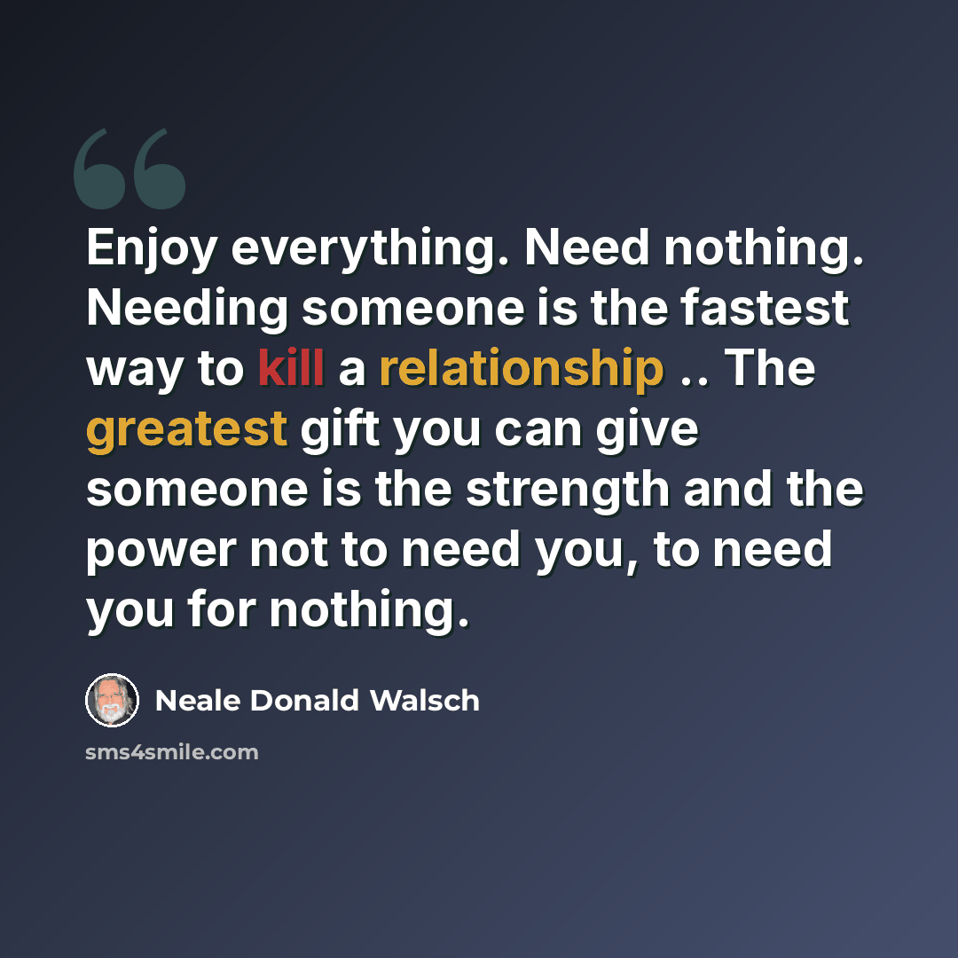 “Enjoy everything. Need nothing. Needing someone is the fastest way to kill a relationship .. The greatest gift you can give someone is the strength and the power not to need you, to need you for nothing.” quote by Neale Donald Walsch