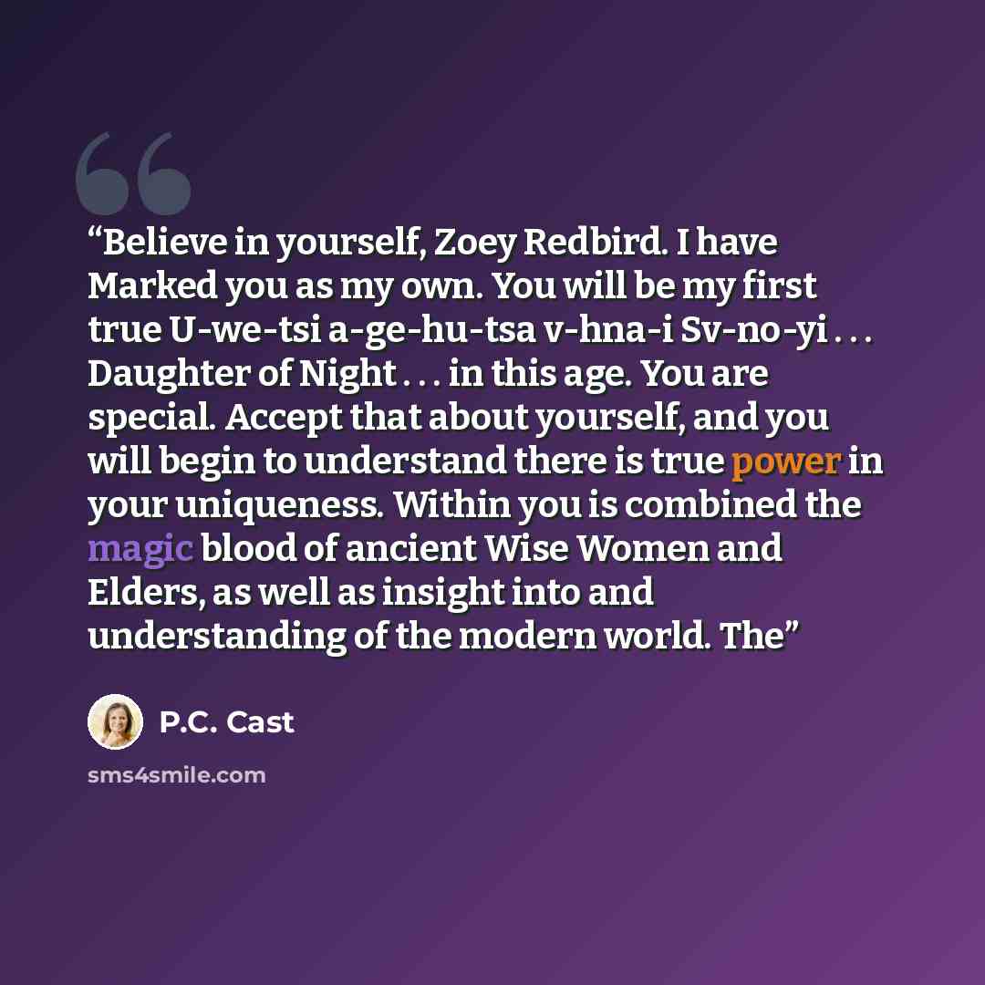 “Believe in yourself, Zoey Redbird. I have Marked you as my own. You will be my first true U-we-tsi a-ge-hu-tsa v-hna-i Sv-no-yi . . . Daughter of Night . . . in this age. You are special. Accept that about yourself, and you will begin to understand there is true power in your uniqueness. Within…” quote by P.C. Cast